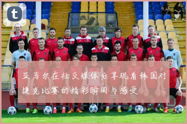 亚马尔在社交媒体分享观看韩国对捷克比赛的精彩瞬间与感受
