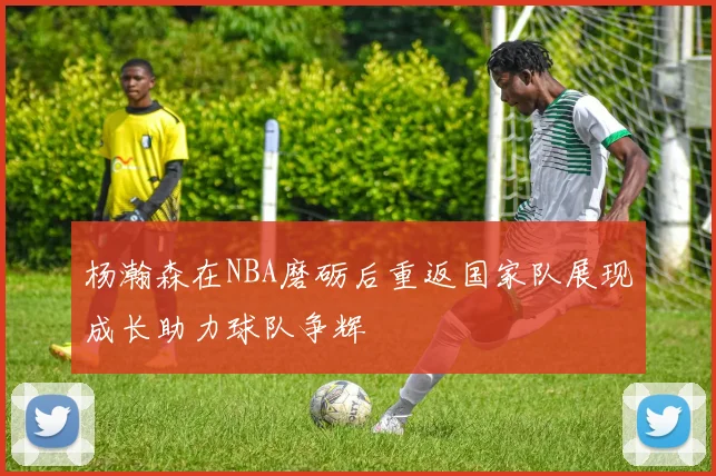 杨瀚森在NBA磨砺后重返国家队展现成长助力球队争辉