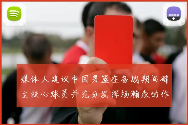 媒体人建议中国男篮在备战期间确立核心球员并充分发挥杨瀚森的作用