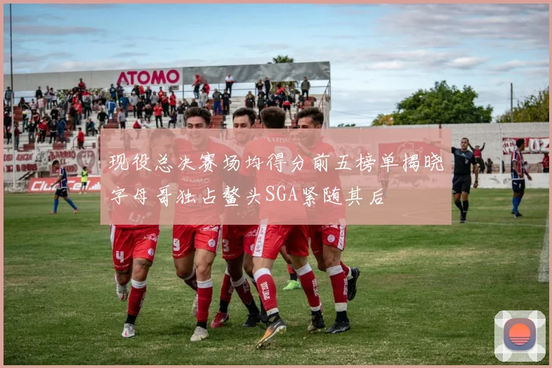 现役总决赛场均得分前五榜单揭晓字母哥独占鳌头SGA紧随其后
