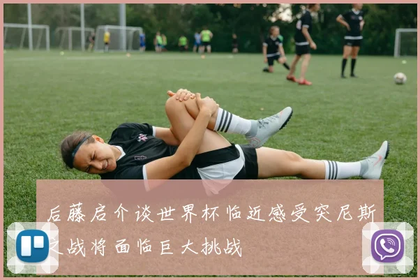 后藤启介谈世界杯临近感受突尼斯之战将面临巨大挑战