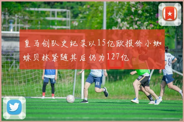 皇马创队史纪录以15亿欧报价小蜘蛛贝林紧随其后仍为127亿